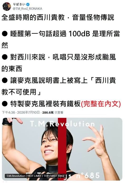 #西川貴教傳說欸，現在已經不是他的全盛時期了啊～全盛時期的西川貴教，音量怪物傳說● 睡醒第一句話超過 100dB 是理所當然● 對西川來說，吼唱只是沒形成颱風的東西● 讓麥克風說明書上被寫上「西川貴教不可使用」● 特製麥克風裡裝有鐵板● 針對觀眾大聲跟唱的問題，他宣言
