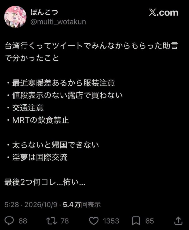 「發了要去台灣的推文之後收到很多人的建議，我了解了一些事情• 最近溫差較大所以要注意衣服怎麼攜帶• 不要跟沒有標示價格的攤位買東西• 路上交通要小心• 捷運不能吃東西• 在台灣沒有變胖的話不能回日本• 淫夢是國際交流最後兩個是什麼啊⋯好可怕⋯」via 軟綿綿的 史萊姆
